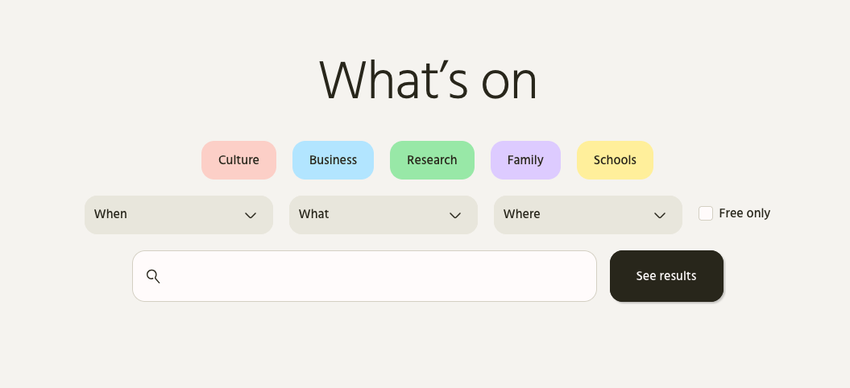 On a beige background, large, centred text reads 'What's On'. Below are 5 pastel coloured buttons: Culture (pink), Business (blue), Research (green), Fanily (purple), Schools (yellow). Under that, dropdown filters for When, What, and Where sit alongside a 'Free' checkbox. And below that, a search field – with a large black 'See results' button.